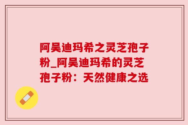 阿吴迪玛希之灵芝孢子粉_阿吴迪玛希的灵芝孢子粉：天然健康之选