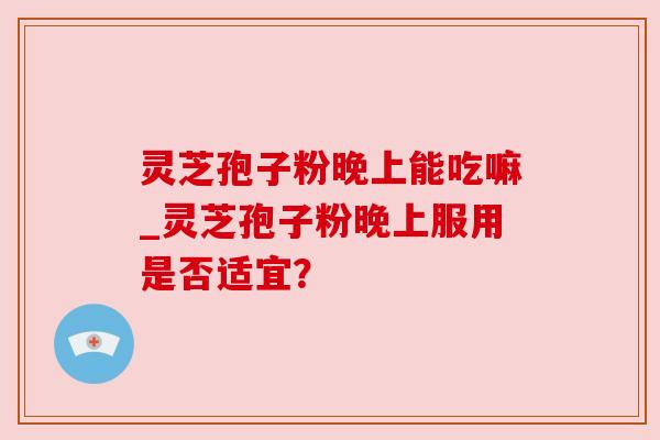 灵芝孢子粉晚上能吃嘛_灵芝孢子粉晚上服用是否适宜？
