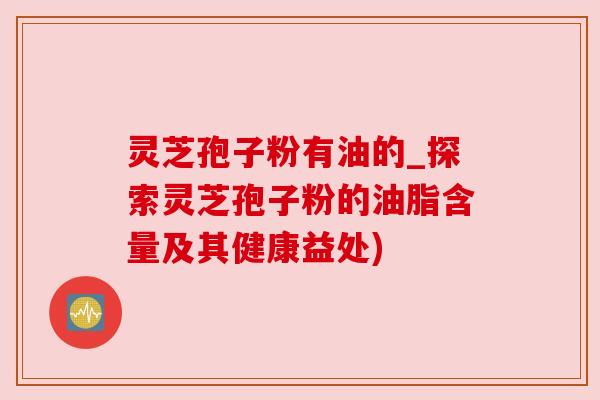 灵芝孢子粉有油的_探索灵芝孢子粉的油脂含量及其健康益处)