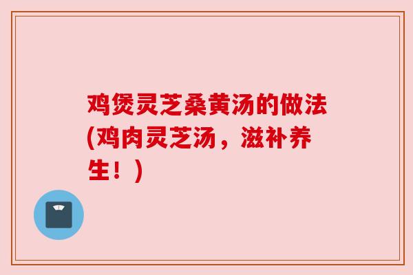 鸡煲灵芝桑黄汤的做法(鸡肉灵芝汤，滋补养生！)