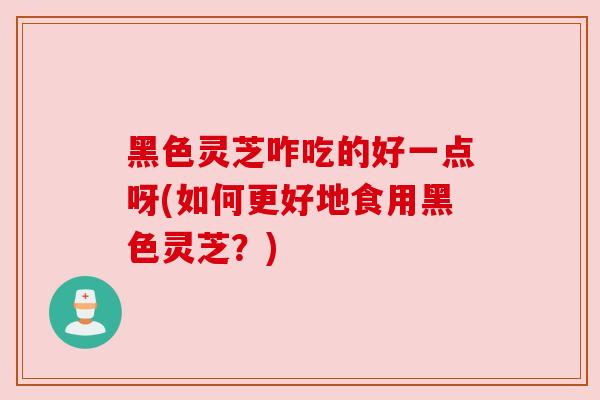 黑色灵芝咋吃的好一点呀(如何更好地食用黑色灵芝？)