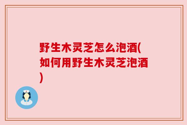 野生木灵芝怎么泡酒(如何用野生木灵芝泡酒)