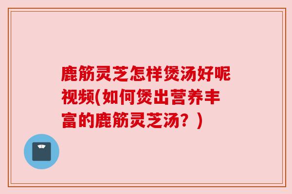 鹿筋灵芝怎样煲汤好呢视频(如何煲出营养丰富的鹿筋灵芝汤？)