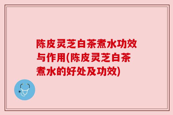 陈皮灵芝白茶煮水功效与作用(陈皮灵芝白茶煮水的好处及功效)