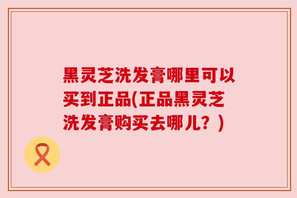 黑灵芝洗发膏哪里可以买到正品(正品黑灵芝洗发膏购买去哪儿？)