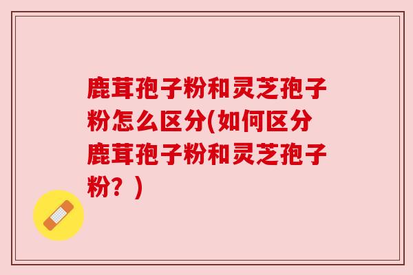 鹿茸孢子粉和灵芝孢子粉怎么区分(如何区分鹿茸孢子粉和灵芝孢子粉？)
