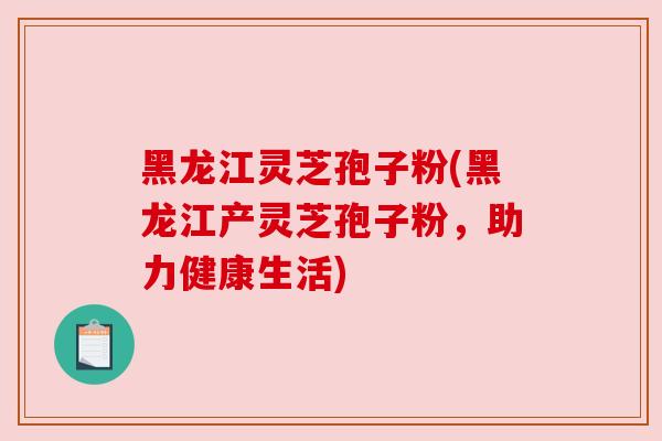 黑龙江灵芝孢子粉(黑龙江产灵芝孢子粉，助力健康生活)