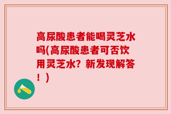 高尿酸患者能喝灵芝水吗(高尿酸患者可否饮用灵芝水？新发现解答！)