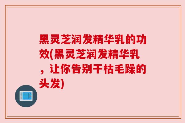 黑灵芝润发精华乳的功效(黑灵芝润发精华乳，让你告别干枯毛躁的头发)