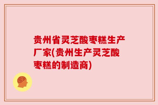 贵州省灵芝酸枣糕生产厂家(贵州生产灵芝酸枣糕的制造商)