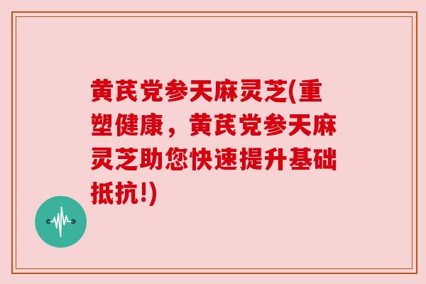 黄芪党参天麻灵芝(重塑健康，黄芪党参天麻灵芝助您快速提升基础抵抗!)