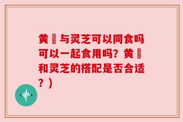 黄茋与灵芝可以同食吗可以一起食用吗？黄茋和灵芝的搭配是否合适？)