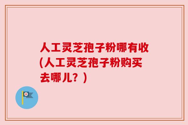人工灵芝孢子粉哪有收(人工灵芝孢子粉购买去哪儿？)