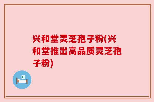 兴和堂灵芝孢子粉(兴和堂推出高品质灵芝孢子粉)