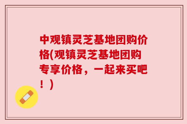 中观镇灵芝基地团购价格(观镇灵芝基地团购专享价格，一起来买吧！)