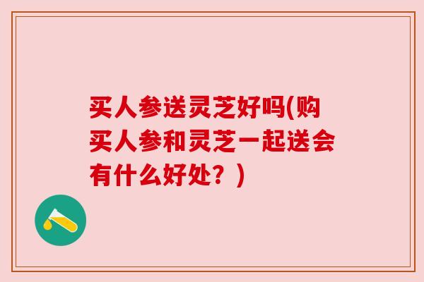 买人参送灵芝好吗(购买人参和灵芝一起送会有什么好处？)