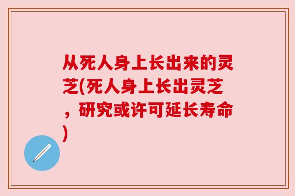 从死人身上长出来的灵芝(死人身上长出灵芝，研究或许可延长寿命)