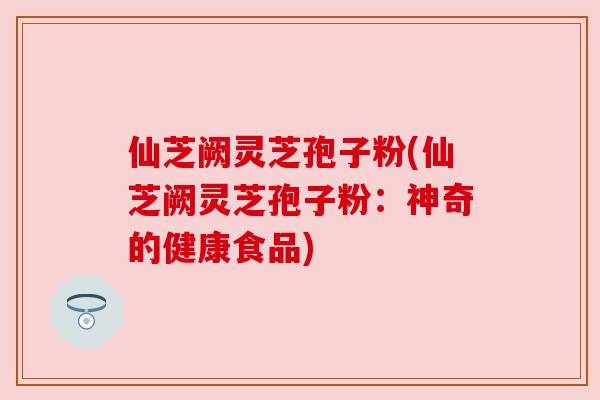 仙芝阙灵芝孢子粉(仙芝阙灵芝孢子粉：神奇的健康食品)