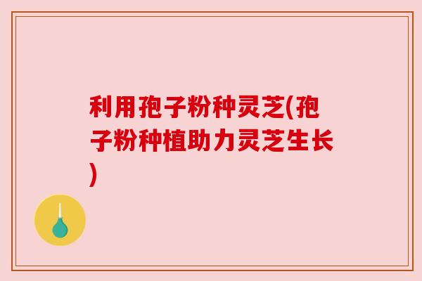 利用孢子粉种灵芝(孢子粉种植助力灵芝生长)