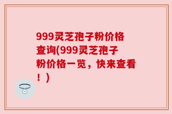 999灵芝孢子粉价格查询(999灵芝孢子粉价格一览，快来查看！)