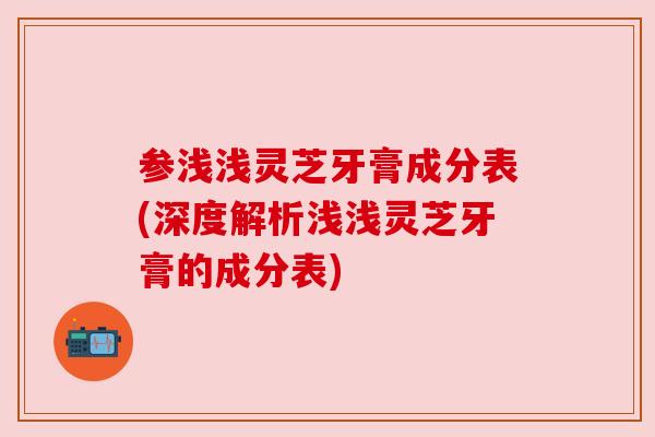 参浅浅灵芝牙膏成分表(深度解析浅浅灵芝牙膏的成分表)