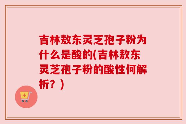 吉林敖东灵芝孢子粉为什么是酸的(吉林敖东灵芝孢子粉的酸性何解析？)