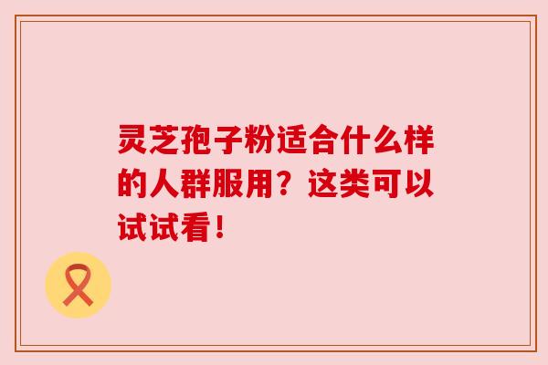灵芝孢子粉适合什么样的人群服用？这类可以试试看！