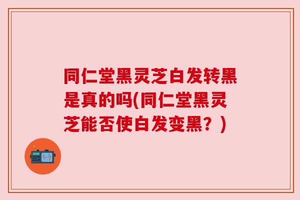 同仁堂黑灵芝白发转黑是真的吗(同仁堂黑灵芝能否使白发变黑？)