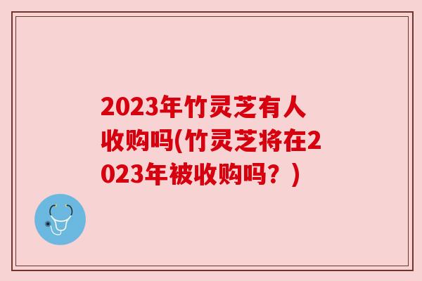 2023年竹灵芝有人收购吗(竹灵芝将在2023年被收购吗？)