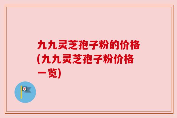 九九灵芝孢子粉的价格(九九灵芝孢子粉价格一览)
