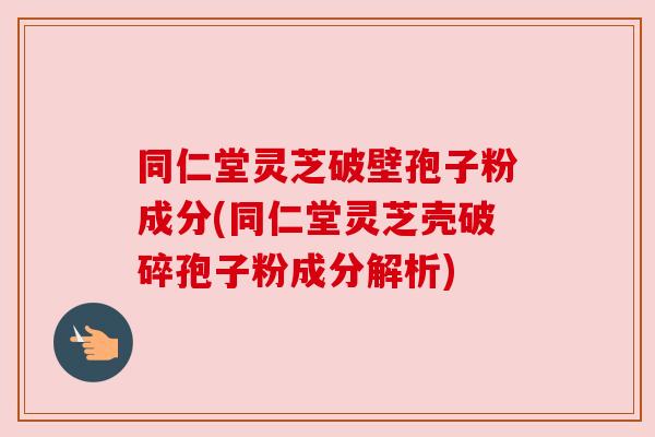 同仁堂灵芝破壁孢子粉成分(同仁堂灵芝壳破碎孢子粉成分解析)