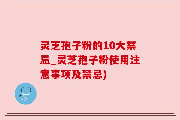 灵芝孢子粉的10大禁忌_灵芝孢子粉使用注意事项及禁忌)