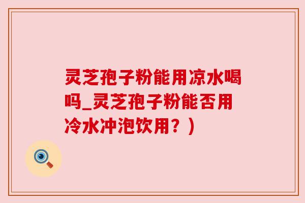 灵芝孢子粉能用凉水喝吗_灵芝孢子粉能否用冷水冲泡饮用？)