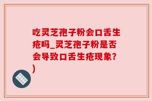 吃灵芝孢子粉会口舌生疮吗_灵芝孢子粉是否会导致口舌生疮现象？)