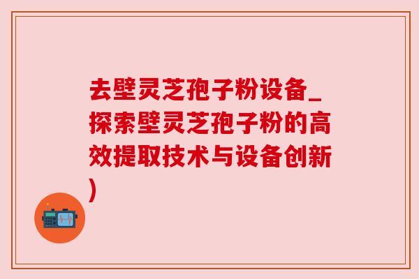 去壁灵芝孢子粉设备_探索壁灵芝孢子粉的高效提取技术与设备创新)