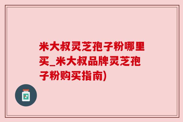 米大叔灵芝孢子粉哪里买_米大叔品牌灵芝孢子粉购买指南)