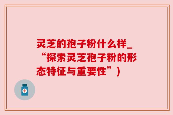 灵芝的孢子粉什么样_“探索灵芝孢子粉的形态特征与重要性”)