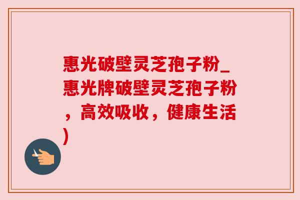 惠光破壁灵芝孢子粉_惠光牌破壁灵芝孢子粉，高效吸收，健康生活)