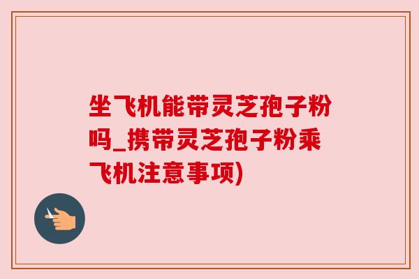 坐飞机能带灵芝孢子粉吗_携带灵芝孢子粉乘飞机注意事项)