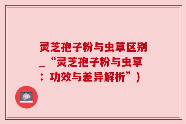 灵芝孢子粉与虫草区别_“灵芝孢子粉与虫草：功效与差异解析”)