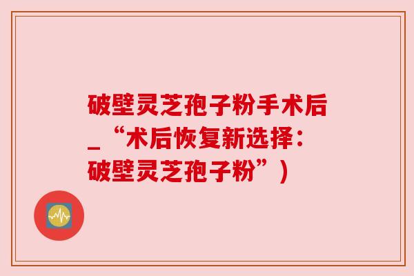 破壁灵芝孢子粉手术后_“术后恢复新选择：破壁灵芝孢子粉”)