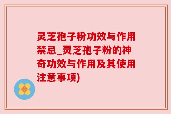 灵芝孢子粉功效与作用禁忌_灵芝孢子粉的神奇功效与作用及其使用注意事项)