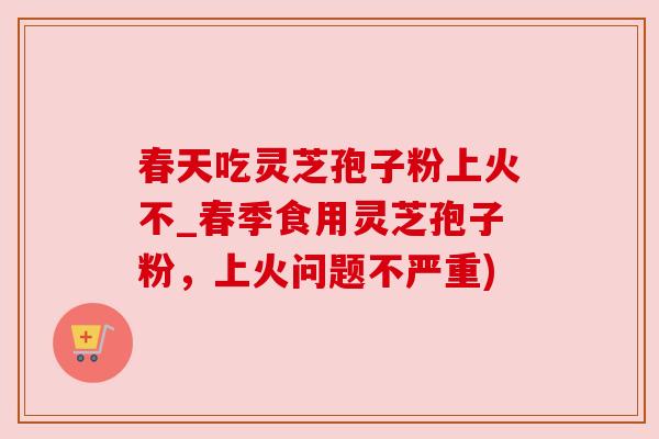 春天吃灵芝孢子粉上火不_春季食用灵芝孢子粉，上火问题不严重)