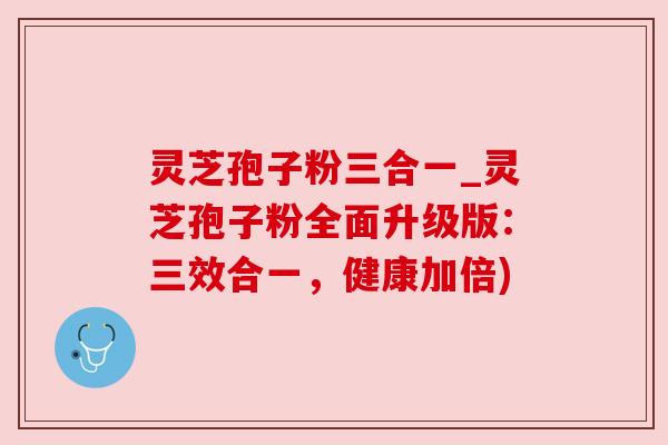 灵芝孢子粉三合一_灵芝孢子粉全面升级版：三效合一，健康加倍)
