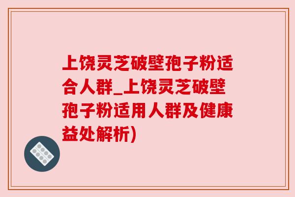 上饶灵芝破壁孢子粉适合人群_上饶灵芝破壁孢子粉适用人群及健康益处解析)