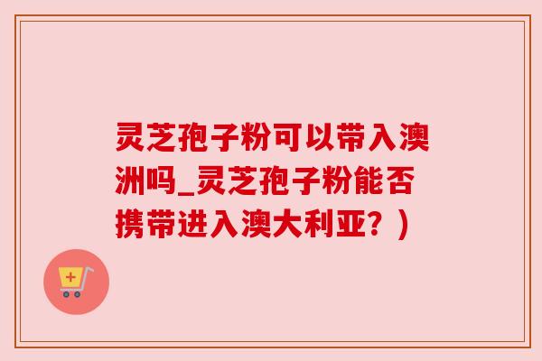 灵芝孢子粉可以带入澳洲吗_灵芝孢子粉能否携带进入澳大利亚？)