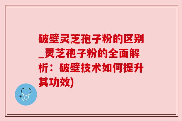 破壁灵芝孢子粉的区别_灵芝孢子粉的全面解析：破壁技术如何提升其功效)