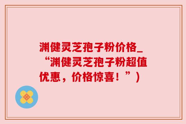 渊健灵芝孢子粉价格_“渊健灵芝孢子粉超值优惠，价格惊喜！”)