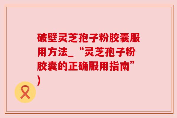 破壁灵芝孢子粉胶囊服用方法_“灵芝孢子粉胶囊的正确服用指南”)