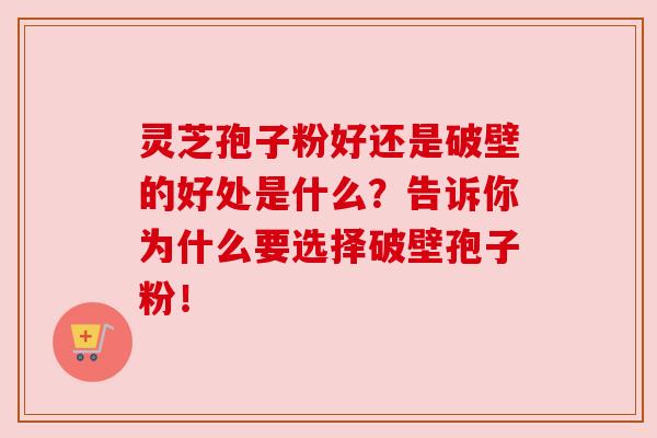 灵芝孢子粉好还是破壁的好处是什么？告诉你为什么要选择破壁孢子粉！